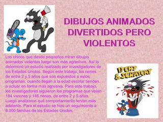 Los chicos que desde pequeños miran dibujos animados violentos luego son más agresivos. Así lo determinó un estudio realizado por investigadores de los Estados Unidos. Según este trabajo, los nenes de entre 2 y 5 años que son expuestos a estos programas, cuando llegan a la edad escolar tienden a actuar en forma más agresiva. Para este trabajo, los investigadores siguieron los programas que veían 184 varones y 146 nenas, de entre 2 y 5 años. Luego analizaron qué comportamiento tenían más adelante. Para el estudio se hizo un seguimiento a 8.000 familias de los Estados Unidos.    