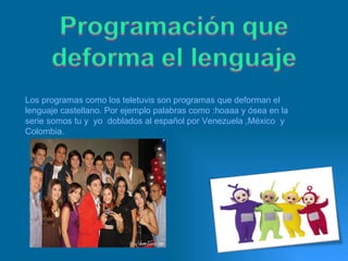 Los programas como los teletuvis son programas que deforman el lenguaje castellano. Por ejemplo palabras como :hoaaa y ósea en la serie somos tu y  yo  doblados al español por Venezuela ,México  y  Colombia. 