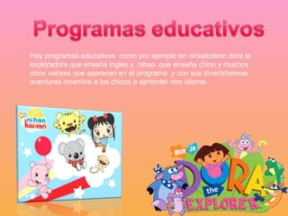 Hay programas educativos  como por ejemplo en nickelodeon dora la exploradora que enseña ingles y  nihao  que enseña chino y muchos otros valores que aparecen en el programa  y con sus divertidísimas aventuras incentiva a los chicos a aprender otro idioma. 