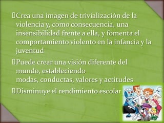 Crea una imagen de trivialización de la
 violencia y, como consecuencia, una
 insensibilidad frente a ella, y fomenta el
 comportamiento violento en la infancia y la
 juventud
Puede crear una visión diferente del
 mundo, estableciendo
 modas, conductas, valores y actitudes
Disminuye el rendimiento escolar
 