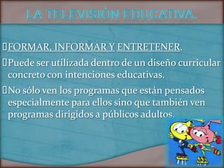 FORMAR, INFORMAR Y ENTRETENER.
Puede ser utilizada dentro de un diseño curricular
 concreto con intenciones educativas.
 sólo ven los programas que están pensados
 No
 especialmente para ellos sino que también ven
 programas dirigidos a públicos adultos.
 
