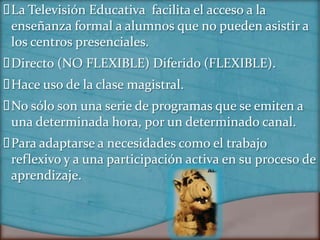  Televisión Educativa facilita el acceso a la
 La
 enseñanza formal a alumnos que no pueden asistir a
 los centros presenciales.
Directo (NO FLEXIBLE) Diferido (FLEXIBLE).
Hace uso de la clase magistral.
 sólo son una serie de programas que se emiten a
 No
 una determinada hora, por un determinado canal.
Para adaptarse a necesidades como el trabajo
 reflexivo y a una participación activa en su proceso de
 aprendizaje.
 