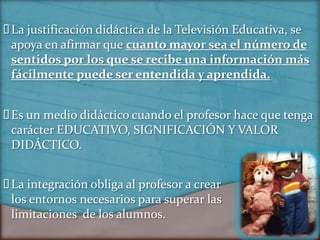  justificación didáctica de la Televisión Educativa, se
 La
 apoya en afirmar que cuanto mayor sea el número de
 sentidos por los que se recibe una información más
 fácilmente puede ser entendida y aprendida.


 un medio didáctico cuando el profesor hace que tenga
 Es
 carácter EDUCATIVO, SIGNIFICACIÓN Y VALOR
 DIDÁCTICO.


 integración obliga al profesor a crear
 La
 los entornos necesarios para superar las
 limitaciones de los alumnos.
 