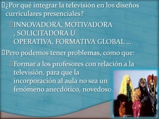 ¿Por qué integrar la televisión en los diseños
 curriculares presenciales?
  INNOVADORA, MOTIVADORA
   , SOLICITADORA U
   OPERATIVA, FORMATIVA GLOBAL …
Pero podemos tener problemas, como que:
  Formar a los profesores con relación a la
   televisión, para que la
   incorporación al aula no sea un
   fenómeno anecdótico, novedoso.
 