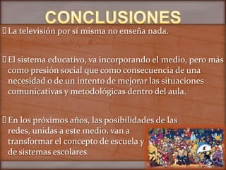  televisión por sí misma no enseña nada.
 La


 sistema educativo, va incorporando el medio, pero más
 El
 como presión social que como consecuencia de una
 necesidad o de un intento de mejorar las situaciones
 comunicativas y metodológicas dentro del aula.


 los próximos años, las posibilidades de las
 En
 redes, unidas a este medio, van a
 transformar el concepto de escuela y
 de sistemas escolares.
 