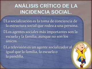  socialización es la toma de conciencia de
 La
 la estructura social que rodea a una persona.
 agentes sociales más importantes son la
 Los
 escuela y la familia, aunque no son los
 únicos.
 televisión es un agente socializador al
 La
 igual que la familia, la escuela o
 la pandilla.
 