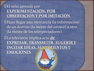  niño aprende por
 El
 EXPERIMENTACIÓN, POR
 OBSERVACIÓN Y POR IMITACIÓN.
Hace llegar una mercancía (la información)
 de un destino (la mente del emisor) a otro
 (la mente de los telespectadores).
 televisión implica acto de
 La
 EXPRESAR, TRANSMITIR, SUGERIR E
 INCITAR IDEAS, SENTIMIENTOS Y
 EMOCIONES.
 