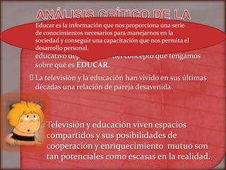 Educar es la información que nos proporciona una serie
 de conocimientos necesarios para manejarnos en la
 sociedad y conseguir una capacitación que nos permita el
 televisión la podemos clasificar como agente
 La
 desarrollo personal.
  educativo dependiendo del concepto que tengamos
  sobre qué es EDUCAR.
 televisión y la educación han vivido en sus últimas
 La
 décadas una relación de pareja desavenida.




    Televisión y educación viven espacios
     compartidos y sus posibilidades de
     cooperación y enriquecimiento mutuo son
     tan potenciales como escasas en la realidad.
 