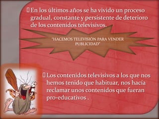  los últimos años se ha vivido un proceso
 En
 gradual, constante y persistente de deterioro
 de los contenidos televisivos.

         “HACEMOS TELEVISIÓN PARA VENDER
                   PUBLICIDAD”




       contenidos televisivos a los que nos
       Los
       hemos tenido que habituar, nos hacía
       reclamar unos contenidos que fueran
       pro-educativos .
 
