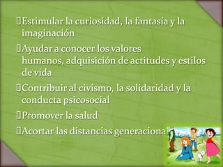 Estimular la curiosidad, la fantasía y la
 imaginación
Ayudar a conocer los valores
 humanos, adquisición de actitudes y estilos
 de vida
Contribuir al civismo, la solidaridad y la
 conducta psicosocial
Promover la salud
Acortar las distancias generacionales
 