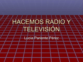 HACEMOS RADIO Y
   TELEVISIÓN
   Lucía Pariente Pérez
 