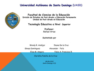 Universidad Autónoma de Santo Domingo (UASD)


      Facultad de Ciencias de la Educación
 División de Estudios de Post-Grado y Educación Permanente
             Unidad de Post-Grado en Educación

      Tecnología Educativa a Nivel Superior

                         Profesor:
                        Rafael Arias

                       Sustentado por



        Wendy R. Andújar              Ileana De la Cruz
   Glenys Domínguez             Alexander Feliz
         Elisa M. Amparo               Fabio A. Francisco R.

             Claridilia Familia de la Cruz

                          28/06/2012
                       Santo Domingo, R.D.
 