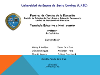 Universidad Autónoma de Santo Domingo (UASD)


       Facultad de Ciencias de la Educación
 División de Estudios de Post-Grado y Educación Permanente
             Unidad de Post-Grado en Educación

      Tecnología Educativa a Nivel Superior

                        Profesor:
                       Rafael Arias

                      Sustentado por


        Wendy R. Andújar              Ileana De la Cruz
        Glenys Domínguez              Alexander Feliz
         Elisa M. Amparo              Fabio A. Francisco R.

                  Claridilia Familia de la Cruz

                         28/06/2012
                      Santo Domingo, R.D.
 