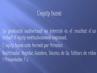 L’equip humà

La producció audiovisual en televisió és el resultat d'un
treball d'equip meticulosament engranat.
L'equip humà està format per Director:
Realitzador, Regidor, Cambra, Tècnics de So, Editors de vídeo
i Presentador / s.
 