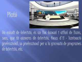 Plató

Un estudi de televisió, és un lloc tancat i aïllat de llums,
sons, que té càmeres de televisió, focus d'il · luminació
professional, so professional per a la gravació de programes
de televisió, etc.
 