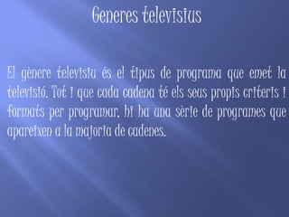 Generes televisius

El gènere televisiu és el tipus de programa que emet la
televisió. Tot i que cada cadena té els seus propis criteris i
formats per programar, hi ha una sèrie de programes que
apareixen a la majoria de cadenes.
 