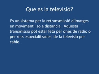 Que es la televisió?
Es un sistema per la retransmissió d'imatges
en moviment i so a distancia. Aquesta
transmissió pot estar feta per ones de radio o
per rets especialitzades de la televisió per
cable.
 