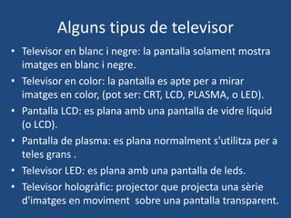 Alguns tipus de televisor
• Televisor en blanc i negre: la pantalla solament mostra
  imatges en blanc i negre.
• Televisor en color: la pantalla es apte per a mirar
  imatges en color, (pot ser: CRT, LCD, PLASMA, o LED).
• Pantalla LCD: es plana amb una pantalla de vidre líquid
  (o LCD).
• Pantalla de plasma: es plana normalment s'utilitza per a
  teles grans .
• Televisor LED: es plana amb una pantalla de leds.
• Televisor hologràfic: projector que projecta una sèrie
  d'imatges en moviment sobre una pantalla transparent.
 