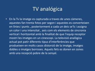TV analógica
• En la Tv la imatge es capturada a traves de unes càmeres,
  aquestes fan trenta fotos per segon i aquestes es converteixen
  en línies i punts , posteriorment a cada un deis se'ls i assigna
  un color i una intensitat , axis com els elements de sincronia
  vertical i horitzontal amb la finalitat de que l'equip receptor
  mostri les imatges en un cinescopi. La televisió analògica
  actual pot patir diferents tipus d'interferències que
  produeixen en molts casos distorsió de la imatge, imatges
  dobles o imatges borroses. Aquets fets es donen en zones
  amb una recepció pobre de la senyal.
 