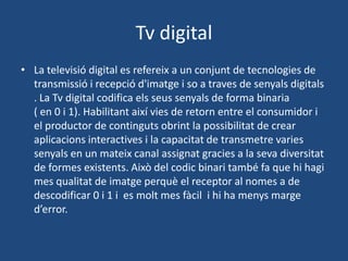Tv digital
• La televisió digital es refereix a un conjunt de tecnologies de
  transmissió i recepció d'imatge i so a traves de senyals digitals
  . La Tv digital codifica els seus senyals de forma binaria
  ( en 0 i 1). Habilitant així vies de retorn entre el consumidor i
  el productor de continguts obrint la possibilitat de crear
  aplicacions interactives i la capacitat de transmetre varies
  senyals en un mateix canal assignat gracies a la seva diversitat
  de formes existents. Això del codic binari també fa que hi hagi
  mes qualitat de imatge perquè el receptor al nomes a de
  descodificar 0 i 1 i es molt mes fàcil i hi ha menys marge
  d’error.
 