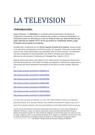 LA TELEVISION -Introducción. Según Wikipedia.” La televisión es un sistema para la transmisión y recepción de imágenes en movimiento y sonido a distancia que emplea un mecanismo de difusión. La transmisión puede ser efectuada por medio de ondas de radio, por redes de televisión por cable, televisión por satélite o IPTV, de los que existen en modalidades abierta y paga. El receptor de las señales es el televisor. Posiblemente, la televisión fue uno de los mejores inventos de la historia, aunque quizás no el más útil en comparación a muchísimos otros, por supuesto. Claro que no salva vidas y que en hoy, hasta puede llegar a ser perjudicial, pero si somos sinceros, nos entretiene, nos hace compañía y lo más importante, nos informa, teniendo gran relevancia en términos de comunicación.( Publicado por: Fernando Pino - Mayo 6, 2013 ) Podemos utilizar unos enlaces aquí expuestos en los cuales haremos un repaso por la historia de la televisión hasta día de hoy, en los cuales nos relatan con imágenes y comentarios las repercusiones e innovaciones que fueron mejorando la tecnología de la televisión, en cuanto al diseño, definición, etc. 
http://www.youtube.com/watch?v=HM5gCOl-F3I 
http://www.youtube.com/watch?v=opdkyHSkAjw 
http://www.youtube.com/watch?v=iRs5M35D0Xk 
http://www.youtube.com/watch?v=wLfQAv19BvI 
http://www.youtube.com/watch?v=bJWdK00-Lyo 
http://www.youtube.com/watch?v=iQyOYQDp6Jw 
http://www.youtube.com/watch?v=DC2GxnI9WGU Los televisores eran todo un fenómeno en el año 1956: toda la familia se reunía en el salón para pasar horas delante de la caja tonta. Muchas veces también se acercaban los amigos ya que, con el precio de los primeros aparatos, sólo unas pocas familias en toda España pudieron hacerse con uno. A pesar de que sólo había un canal, del chisporroteo de los altavoces y de la mala calidad de las imágenes en blanco y negro, era todo un espectáculo audiovisual que dejó pasmada a la gente delante del pequeño recuadro de vidrio donde las imágenes en movimiento aparecían como por arte de magia. Algunos críticos, que avisaban del peligro de la radiación y señalaban a la televisión como un artefacto del demonio, no pudieron parar la invasión: en 1966 aparecía la segunda cadena. (10 Diciembre 2013, 13:00 Iván Muñoz - Redactor jefe de Personal Computer & Internet)  