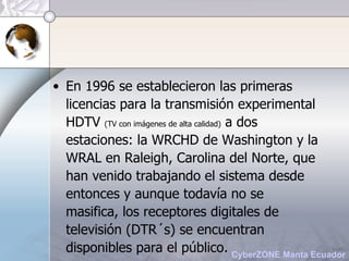 En 1996 se establecieron las primeras licencias para la transmisión experimental HDTV  (TV con imágenes de alta calidad)  a dos estaciones: la WRCHD de Washington y la WRAL en Raleigh, Carolina del Norte, que han venido trabajando el sistema desde entonces y aunque todavía no se masifica, los receptores digitales de televisión (DTR´s) se encuentran disponibles para el público. 