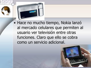 Hace no mucho tiempo, Nokia lanzó al mercado celulares que permiten al usuario ver televisión entre otras funciones. Claro que ello se cobra como un servicio adicional. 