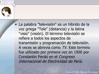 La palabra "televisión" es un híbrido de la voz griega "Tele" (distancia) y la latina "visio" (visión). El término televisión se refiere a todos los aspectos de transmisión y programación de televisión. A veces se abrevia como  TV . Este termino fue utilizado por primera vez en 1900 por Constantin Perski en el  Congreso Internacional de Electricidad de París . 