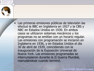 Las primeras emisiones públicas de televisión las efectuó la BBC en Inglaterra en 1927 y la CBS y NBC en Estados Unidos en 1930. En ambos casos se utilizaron sistemas mecánicos y los programas no se emitían con un horario regular. Las emisiones con programación se iniciaron en Inglaterra en 1936, y en Estados Unidos el día 30 de abril de 1939, coincidiendo con la inauguración de la Exposición Universal de Nueva York. Las emisiones programadas se interrumpieron durante la II Guerra Mundial, reanudándose cuando terminó.   
