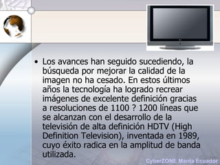 Los avances han seguido sucediendo, la búsqueda por mejorar la calidad de la imagen no ha cesado. En estos últimos años la tecnología ha logrado recrear imágenes de excelente definición gracias a resoluciones de 1100 ? 1200 líneas que se alcanzan con el desarrollo de la televisión de alta definición HDTV (High Definition Television), inventada en 1989, cuyo éxito radica en la amplitud de banda utilizada. 