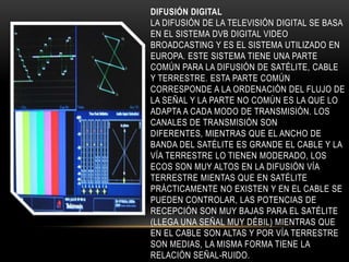 DIFUSIÓN DIGITAL
LA DIFUSIÓN DE LA TELEVISIÓN DIGITAL SE BASA
EN EL SISTEMA DVB DIGITAL VIDEO
BROADCASTING Y ES EL SISTEMA UTILIZADO EN
EUROPA. ESTE SISTEMA TIENE UNA PARTE
COMÚN PARA LA DIFUSIÓN DE SATÉLITE, CABLE
Y TERRESTRE. ESTA PARTE COMÚN
CORRESPONDE A LA ORDENACIÓN DEL FLUJO DE
LA SEÑAL Y LA PARTE NO COMÚN ES LA QUE LO
ADAPTA A CADA MODO DE TRANSMISIÓN. LOS
CANALES DE TRANSMISIÓN SON
DIFERENTES, MIENTRAS QUE EL ANCHO DE
BANDA DEL SATÉLITE ES GRANDE EL CABLE Y LA
VÍA TERRESTRE LO TIENEN MODERADO, LOS
ECOS SON MUY ALTOS EN LA DIFUSIÓN VÍA
TERRESTRE MIENTAS QUE EN SATÉLITE
PRÁCTICAMENTE NO EXISTEN Y EN EL CABLE SE
PUEDEN CONTROLAR, LAS POTENCIAS DE
RECEPCIÓN SON MUY BAJAS PARA EL SATÉLITE
(LLEGA UNA SEÑAL MUY DÉBIL) MIENTRAS QUE
EN EL CABLE SON ALTAS Y POR VÍA TERRESTRE
SON MEDIAS, LA MISMA FORMA TIENE LA
RELACIÓN SEÑAL-RUIDO.
 
