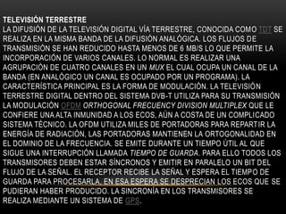 TELEVISIÓN TERRESTRE
LA DIFUSIÓN DE LA TELEVISIÓN DIGITAL VÍA TERRESTRE, CONOCIDA COMO TDT SE
REALIZA EN LA MISMA BANDA DE LA DIFUSIÓN ANALÓGICA. LOS FLUJOS DE
TRANSMISIÓN SE HAN REDUCIDO HASTA MENOS DE 6 MB/S LO QUE PERMITE LA
INCORPORACIÓN DE VARIOS CANALES. LO NORMAL ES REALIZAR UNA
AGRUPACIÓN DE CUATRO CANALES EN UN MUX EL CUAL OCUPA UN CANAL DE LA
BANDA (EN ANALÓGICO UN CANAL ES OCUPADO POR UN PROGRAMA). LA
CARACTERÍSTICA PRINCIPAL ES LA FORMA DE MODULACIÓN. LA TELEVISIÓN
TERRESTRE DIGITAL DENTRO DEL SISTEMA DVB-T UTILIZA PARA SU TRANSMISIÓN
LA MODULACIÓN OFDM ORTHOGONAL FRECUENCY DIVISION MULTIPLEX QUE LE
CONFIERE UNA ALTA INMUNIDAD A LOS ECOS, AÚN A COSTA DE UN COMPLICADO
SISTEMA TÉCNICO. LA OFDM UTILIZA MILES DE PORTADORAS PARA REPARTIR LA
ENERGÍA DE RADIACIÓN, LAS PORTADORAS MANTIENEN LA ORTOGONALIDAD EN
EL DOMINIO DE LA FRECUENCIA. SE EMITE DURANTE UN TIEMPO ÚTIL AL QUE
SIGUE UNA INTERRUPCIÓN LLAMADA TIEMPO DE GUARDA. PARA ELLO TODOS LOS
TRANSMISORES DEBEN ESTAR SÍNCRONOS Y EMITIR EN PARALELO UN BIT DEL
FLUJO DE LA SEÑAL. EL RECEPTOR RECIBE LA SEÑAL Y ESPERA EL TIEMPO DE
GUARDA PARA PROCESARLA, EN ESA ESPERA SE DESPRECIAN LOS ECOS QUE SE
PUDIERAN HABER PRODUCIDO. LA SINCRONÍA EN LOS TRANSMISORES SE
REALIZA MEDIANTE UN SISTEMA DE GPS.
 