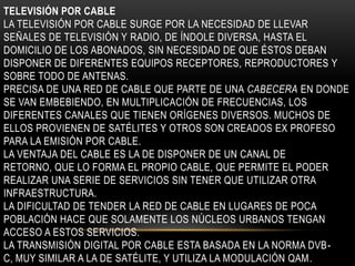 TELEVISIÓN POR CABLE
LA TELEVISIÓN POR CABLE SURGE POR LA NECESIDAD DE LLEVAR
SEÑALES DE TELEVISIÓN Y RADIO, DE ÍNDOLE DIVERSA, HASTA EL
DOMICILIO DE LOS ABONADOS, SIN NECESIDAD DE QUE ÉSTOS DEBAN
DISPONER DE DIFERENTES EQUIPOS RECEPTORES, REPRODUCTORES Y
SOBRE TODO DE ANTENAS.
PRECISA DE UNA RED DE CABLE QUE PARTE DE UNA CABECERA EN DONDE
SE VAN EMBEBIENDO, EN MULTIPLICACIÓN DE FRECUENCIAS, LOS
DIFERENTES CANALES QUE TIENEN ORÍGENES DIVERSOS. MUCHOS DE
ELLOS PROVIENEN DE SATÉLITES Y OTROS SON CREADOS EX PROFESO
PARA LA EMISIÓN POR CABLE.
LA VENTAJA DEL CABLE ES LA DE DISPONER DE UN CANAL DE
RETORNO, QUE LO FORMA EL PROPIO CABLE, QUE PERMITE EL PODER
REALIZAR UNA SERIE DE SERVICIOS SIN TENER QUE UTILIZAR OTRA
INFRAESTRUCTURA.
LA DIFICULTAD DE TENDER LA RED DE CABLE EN LUGARES DE POCA
POBLACIÓN HACE QUE SOLAMENTE LOS NÚCLEOS URBANOS TENGAN
ACCESO A ESTOS SERVICIOS.
LA TRANSMISIÓN DIGITAL POR CABLE ESTA BASADA EN LA NORMA DVB-
C, MUY SIMILAR A LA DE SATÉLITE, Y UTILIZA LA MODULACIÓN QAM.
 