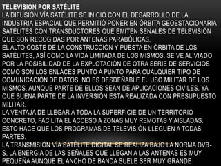 TELEVISIÓN POR SATÉLITE
LA DIFUSIÓN VÍA SATÉLITE SE INICIÓ CON EL DESARROLLO DE LA
INDUSTRIA ESPACIAL QUE PERMITIÓ PONER EN ÓRBITA GEOESTACIONARIA
SATÉLITES CON TRANSDUCTORES QUE EMITEN SEÑALES DE TELEVISIÓN
QUE SON RECOGIDAS POR ANTENAS PARABÓLICAS.
EL ALTO COSTE DE LA CONSTRUCCIÓN Y PUESTA EN ÓRBITA DE LOS
SATÉLITES, ASÍ COMO LA VIDA LIMITADA DE LOS MISMOS, SE VE ALIVIADO
POR LA POSIBILIDAD DE LA EXPLOTACIÓN DE OTRA SERIE DE SERVICIOS
COMO SON LOS ENLACES PUNTO A PUNTO PARA CUALQUIER TIPO DE
COMUNICACIÓN DE DATOS. NO ES DESDEÑABLE EL USO MILITAR DE LOS
MISMOS, AUNQUE PARTE DE ELLOS SEAN DE APLICACIONES CIVILES, YA
QUE BUENA PARTE DE LA INVERSIÓN ESTA REALIZADA CON PRESUPUESTO
MILITAR.
LA VENTAJA DE LLEGAR A TODA LA SUPERFICIE DE UN TERRITORIO
CONCRETO, FACILITA EL ACCESO A ZONAS MUY REMOTAS Y AISLADAS.
ESTO HACE QUE LOS PROGRAMAS DE TELEVISIÓN LLEGUEN A TODAS
PARTES.
LA TRANSMISIÓN VÍA SATÉLITE DIGITAL SE REALIZA BAJO LA NORMA DVB-
S, LA ENERGÍA DE LAS SEÑALES QUE LLEGAN A LAS ANTENAS ES MUY
PEQUEÑA AUNQUE EL ANCHO DE BANDA SUELE SER MUY GRANDE.
 