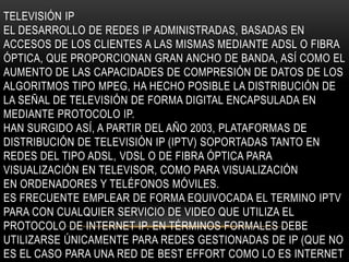 TELEVISIÓN IP
EL DESARROLLO DE REDES IP ADMINISTRADAS, BASADAS EN
ACCESOS DE LOS CLIENTES A LAS MISMAS MEDIANTE ADSL O FIBRA
ÓPTICA, QUE PROPORCIONAN GRAN ANCHO DE BANDA, ASÍ COMO EL
AUMENTO DE LAS CAPACIDADES DE COMPRESIÓN DE DATOS DE LOS
ALGORITMOS TIPO MPEG, HA HECHO POSIBLE LA DISTRIBUCIÓN DE
LA SEÑAL DE TELEVISIÓN DE FORMA DIGITAL ENCAPSULADA EN
MEDIANTE PROTOCOLO IP.
HAN SURGIDO ASÍ, A PARTIR DEL AÑO 2003, PLATAFORMAS DE
DISTRIBUCIÓN DE TELEVISIÓN IP (IPTV) SOPORTADAS TANTO EN
REDES DEL TIPO ADSL, VDSL O DE FIBRA ÓPTICA PARA
VISUALIZACIÓN EN TELEVISOR, COMO PARA VISUALIZACIÓN
EN ORDENADORES Y TELÉFONOS MÓVILES.
ES FRECUENTE EMPLEAR DE FORMA EQUIVOCADA EL TERMINO IPTV
PARA CON CUALQUIER SERVICIO DE VIDEO QUE UTILIZA EL
PROTOCOLO DE INTERNET IP. EN TÉRMINOS FORMALES DEBE
UTILIZARSE ÚNICAMENTE PARA REDES GESTIONADAS DE IP (QUE NO
ES EL CASO PARA UNA RED DE BEST EFFORT COMO LO ES INTERNET
 