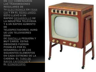 EN 1937 COMENZARON
LAS TRANSMISIONES
REGULARES DE
TV ELECTRÓNICA EN FRAN
CIA Y EN EL REINO UNIDO.
ESTO LLEVÓ A UN
RÁPIDO DESARROLLO DE
LA INDUSTRIA TELEVISIVA
Y A UN RÁPIDO AUMENTO
DE
TELESPECTADORES, AUNQ
UE LOS TELEVISORES
ERAN
DE PANTALLA PEQUEÑA Y
MUY CAROS. ESTAS
EMISIONES FUERON
POSIBLES POR EL
DESARROLLO DE LOS
SIGUIENTES ELEMENTOS
EN CADA EXTREMO DE LA
CADENA: EL TUBO DE
RAYOS CATÓDICOS Y
EL ICONOSCOPIO.
 