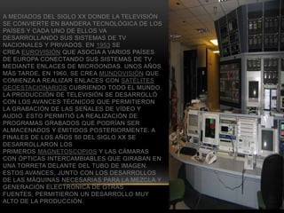 A MEDIADOS DEL SIGLO XX DONDE LA TELEVISIÓN
SE CONVIERTE EN BANDERA TECNOLÓGICA DE LOS
PAÍSES Y CADA UNO DE ELLOS VA
DESARROLLANDO SUS SISTEMAS DE TV
NACIONALES Y PRIVADOS. EN 1953 SE
CREA EUROVISIÓN QUE ASOCIA A VARIOS PAÍSES
DE EUROPA CONECTANDO SUS SISTEMAS DE TV
MEDIANTE ENLACES DE MICROONDAS. UNOS AÑOS
MÁS TARDE, EN 1960, SE CREA MUNDOVISIÓN QUE
COMIENZA A REALIZAR ENLACES CON SATÉLITES
GEOESTACIONARIOS CUBRIENDO TODO EL MUNDO.
LA PRODUCCIÓN DE TELEVISIÓN SE DESARROLLÓ
CON LOS AVANCES TÉCNICOS QUE PERMITIERON
LA GRABACIÓN DE LAS SEÑALES DE VÍDEO Y
AUDIO. ESTO PERMITIÓ LA REALIZACIÓN DE
PROGRAMAS GRABADOS QUE PODRÍAN SER
ALMACENADOS Y EMITIDOS POSTERIORMENTE. A
FINALES DE LOS AÑOS 50 DEL SIGLO XX SE
DESARROLLARON LOS
PRIMEROS MAGNETOSCOPIOS Y LAS CÁMARAS
CON ÓPTICAS INTERCAMBIABLES QUE GIRABAN EN
UNA TORRETA DELANTE DEL TUBO DE IMAGEN.
ESTOS AVANCES, JUNTO CON LOS DESARROLLOS
DE LAS MÁQUINAS NECESARIAS PARA LA MEZCLA Y
GENERACIÓN ELECTRÓNICA DE OTRAS
FUENTES, PERMITIERON UN DESARROLLO MUY
ALTO DE LA PRODUCCIÓN.
 