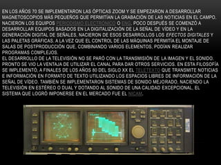 EN LOS AÑOS 70 SE IMPLEMENTARON LAS ÓPTICAS ZOOM Y SE EMPEZARON A DESARROLLAR
MAGNETOSCOPIOS MÁS PEQUEÑOS QUE PERMITÍAN LA GRABACIÓN DE LAS NOTICIAS EN EL CAMPO.
NACIERON LOS EQUIPOS PERIODISMO ELECTRÓNICO O ENG. POCO DESPUÉS SE COMENZÓ A
DESARROLLAR EQUIPOS BASADOS EN LA DIGITALIZACIÓN DE LA SEÑAL DE VÍDEO Y EN LA
GENERACIÓN DIGITAL DE SEÑALES, NACIERON DE ESOS DESARROLLOS LOS EFECTOS DIGITALES Y
LAS PALETAS GRÁFICAS. A LA VEZ QUE EL CONTROL DE LAS MÁQUINAS PERMITÍA EL MONTAJE DE
SALAS DE POSTPRODUCCIÓN QUE, COMBINANDO VARIOS ELEMENTOS, PODÍAN REALIZAR
PROGRAMAS COMPLEJOS.
EL DESARROLLO DE LA TELEVISIÓN NO SE PARÓ CON LA TRANSMISIÓN DE LA IMAGEN Y EL SONIDO.
PRONTO SE VIO LA VENTAJA DE UTILIZAR EL CANAL PARA DAR OTROS SERVICIOS. EN ESTA FILOSOFÍA
SE IMPLEMENTÓ, A FINALES DE LOS AÑOS 80 DEL SIGLO XX EL TELETEXTO QUE TRANSMITE NOTICIAS
E INFORMACIÓN EN FORMATO DE TEXTO UTILIZANDO LOS ESPACIOS LIBRES DE INFORMACIÓN DE LA
SEÑAL DE VÍDEO. TAMBIÉN SE IMPLEMENTARON SISTEMAS DE SONIDO MEJORADO, NACIENDO LA
TELEVISIÓN EN ESTÉREO O DUAL Y DOTANDO AL SONIDO DE UNA CALIDAD EXCEPCIONAL, EL
SISTEMA QUE LOGRÓ IMPONERSE EN EL MERCADO FUE EL NICAM.
 