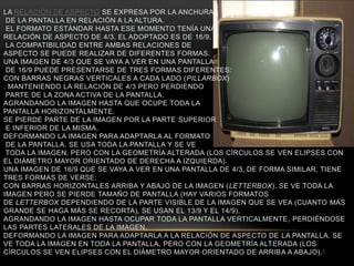 LA RELACIÓN DE ASPECTO SE EXPRESA POR LA ANCHURA
 DE LA PANTALLA EN RELACIÓN A LA ALTURA.
 EL FORMATO ESTÁNDAR HASTA ESE MOMENTO TENÍA UNA
RELACIÓN DE ASPECTO DE 4/3. EL ADOPTADO ES DE 16/9.
 LA COMPATIBILIDAD ENTRE AMBAS RELACIONES DE
ASPECTO SE PUEDE REALIZAR DE DIFERENTES FORMAS.
UNA IMAGEN DE 4/3 QUE SE VAYA A VER EN UNA PANTALLA
 DE 16/9 PUEDE PRESENTARSE DE TRES FORMAS DIFERENTES:
CON BARRAS NEGRAS VERTICALES A CADA LADO (PILLARBOX)
. MANTENIENDO LA RELACIÓN DE 4/3 PERO PERDIENDO
 PARTE DE LA ZONA ACTIVA DE LA PANTALLA.
AGRANDANDO LA IMAGEN HASTA QUE OCUPE TODA LA
PANTALLA HORIZONTALMENTE.
SE PIERDE PARTE DE LA IMAGEN POR LA PARTE SUPERIOR
 E INFERIOR DE LA MISMA.
DEFORMANDO LA IMAGEN PARA ADAPTARLA AL FORMATO
 DE LA PANTALLA. SE USA TODA LA PANTALLA Y SE VE
 TODA LA IMAGEN, PERO CON LA GEOMETRÍA ALTERADA (LOS CÍRCULOS SE VEN ELIPSES CON
EL DIÁMETRO MAYOR ORIENTADO DE DERECHA A IZQUIERDA).
UNA IMAGEN DE 16/9 QUE SE VAYA A VER EN UNA PANTALLA DE 4/3, DE FORMA SIMILAR, TIENE
TRES FORMAS DE VERSE:
CON BARRAS HORIZONTALES ARRIBA Y ABAJO DE LA IMAGEN (LETTERBOX). SE VE TODA LA
IMAGEN PERO SE PIERDE TAMAÑO DE PANTALLA (HAY VARIOS FORMATOS
DE LETTERBOX DEPENDIENDO DE LA PARTE VISIBLE DE LA IMAGEN QUE SE VEA (CUANTO MÁS
GRANDE SE HAGA MÁS SE RECORTA), SE USAN EL 13/9 Y EL 14/9).
AGRANDANDO LA IMAGEN HASTA OCUPAR TODA LA PANTALLA VERTICALMENTE, PERDIÉNDOSE
LAS PARTES LATERALES DE LA IMAGEN.
DEFORMANDO LA IMAGEN PARA ADAPTARLA A LA RELACIÓN DE ASPECTO DE LA PANTALLA. SE
VE TODA LA IMAGEN EN TODA LA PANTALLA, PERO CON LA GEOMETRÍA ALTERADA (LOS
CÍRCULOS SE VEN ELIPSES CON EL DIÁMETRO MAYOR ORIENTADO DE ARRIB A A ABAJO). 1
 