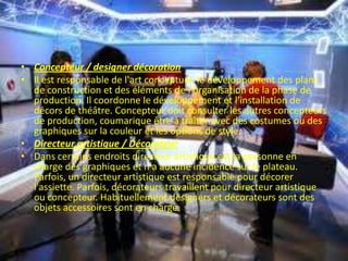 • Concepteur / designer décoration
• Il est responsable de l'art conceptuel, le développement des plans
de construction et des éléments de l'organisation de la phase de
production. Il coordonne le développement et l'installation de
décors de théâtre. Concepteur doit consulter les autres concepteurs
de production, coumarique être à traiter avec des costumes ou des
graphiques sur la couleur et les options de style.
• Directeur artistique / Décorateur
• Dans certains endroits directeur artistique est la personne en
charge des graphiques et n'a aucune incidence sur le plateau.
Parfois, un directeur artistique est responsable pour décorer
l'assiette. Parfois, décorateurs travaillent pour directeur artistique
ou concepteur. Habituellement designers et décorateurs sont des
objets accessoires sont en charge.
 