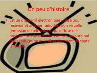 Un peu d'histoire
• Est un dispositif électronique utilisé pour
recevoir et afficher radiodiffusion visuelle
(émission de télévision), qui diffuse des
programmes de télévision utilisés aujourd'hui
pour l'éducation et le divertissement de toute
la famille.
 