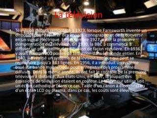 La télévision
• Télévision débuts remontent à 1923, lorsque Farnsworth invente un
dispositif pour capturer des images iconographe et de la convertir
en un signal électrique. En Septembre 1927, a fait la première
démonstration de télévision. En 1930, la BBC a commencé à
diffuser un programme de télévision de façon régulière. En 1936, il
y avait environ 200 postes de télévision dans le monde entier. En
1940, il a réalisé un système de télévision couleur qui peut se
reproduire jusqu'à 343 lignes. En 1956, il a introduit un système
basé sur bande magnétique pour enregistrer des programmes
diffusés. Dans la même année, ils ont fait le contrôle de la première
télévision à distance. Aux États-Unis, en 1967, la plupart des
émissions de télévision étaient en couleur. Le téléviseur utilise soit
un écran cathodique (dans ce cas, l'aide d'un canon à électrons) ou
d'un écran LCD ou plasma, dans ce cas, les coûts sont élevés.
 