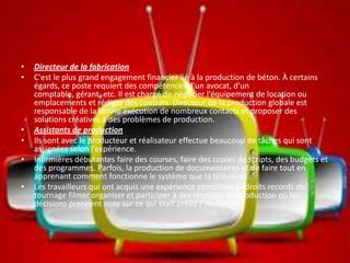 • Directeur de la fabrication
• C'est le plus grand engagement financier lié à la production de béton. À certains
égards, ce poste requiert des compétences d'un avocat, d'un
comptable, gérant, etc. Il est chargé de négocier l'équipement de location ou
emplacements et rédiger des contrats. Directeur de la production globale est
responsable de la bonne exécution de nombreux contacts et proposer des
solutions créatives à des problèmes de production.
• Assistants de production
• Ils sont avec le producteur et réalisateur effectue beaucoup de tâches qui sont
assignées selon l'expérience.
• Infirmières débutantes faire des courses, faire des copies de scripts, des budgets et
des programmes. Parfois, la production de documentaires et de faire tout en
apprenant comment fonctionne le système que la télévision.
• Les travailleurs qui ont acquis une expérience complètes endroits records de
tournage filmer organiser et participer à des réunions de production où les
décisions prennent note sur ce qui était prévu / réalisé.
 