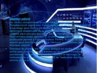 • Directeur adjoint
• Ses tâches comprennent la supervision des répétitions ou
l'emplacement orgnizarea. Il peut également vérifier story-board et
le tournage peut mettre en œuvre le programme. Parfois, il est
également responsable de la distribution. Directeur adjoint de la
cinéaste peut prendre des notes sur les changements ou doubles.
Pour certains coups spéciaux (c.-à-chroma key) ou en post-
production permet à l'administrateur. Parfois, le poste de directeur
adjoint peut être fusionné avec le fabricant ou le plateau de
directeur adjoint.
• Directeur du plateau est directeur délégué en studio. Il peut être
utilisé pour synchroniser les entrées ou les acteurs invités et
coordonner l'équipe dans le studio. Pendant le tournage, le
réalisateur du plateau est responsable de l'exécution des tâches
comme prévu production / tournage.
 
