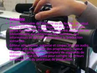 • Scénariste
• Il est responsable de l'écriture ou de feuilles de calcul.
Parfois producteur ou réalisateur et ils écrivent une
partie du matériel. Parfois, l'écrivain est assisté par un
bibliothécaire qui obtiennent des données, des
informations et des références pour la production
scénariste.
• Éditeur sélectionne, organise et couper les clips audio
et vidéo afin de produire des programmes. Il peut
réaliser des programmes complets de segments de
vidéos, ou peut-être juste pour corriger les erreurs
survenues lors du processus de production.
 