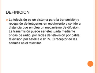 DEFINICION
 La televisión es un sistema para la transmisión y
recepción de imágenes en movimiento y sonido a
distancia que emplea un mecanismo de difusión.
La transmisión puede ser efectuada mediante
ondas de radio, por redes de televisión por cable,
televisión por satélite o IPTV. El receptor de las
señales es el televisor.
 