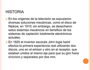 HISTORIA
 En los origenes de la televisión se expusieron
diversas soluciones mecánicas, como el disco de
Nipkow, en 1910; sin embargo, se desecharon
estos sistemas mecánicos en beneficio de los
sistemas de captación totalmente electrónicos
actuales.
 En 1925 el inventor escocés John logie baird
efectúa la primera experiencia real utilizando dos
discos, uno en el emisor y otro en el receptor, que
estaban unidos al mismo eje para que su giro fuera
síncrono y separados por dos mm.
 