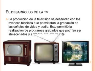 EL DESARROLLO DE LA TV
 La producción de la televisión se desarrollo con los
avances técnicos que permitieron la grabación de
las señales de video y audio. Esto permitió la
realización de programas grabados que podrían ser
almacenados y emitidos posteriormente.
 