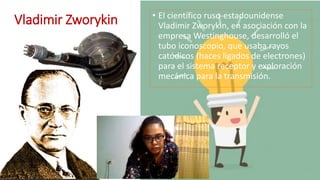 Vladimir Zworykin • El científico ruso-estadounidense
Vladimir Zworykin, en asociación con la
empresa Westinghouse, desarrolló el
tubo iconoscopio, que usaba rayos
catódicos (haces ligados de electrones)
para el sistema receptor y exploración
mecánica para la transmisión.
 