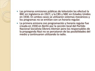 Las primeras emisiones públicas de televisión las efectuó la
BBC en Inglaterra en 1927; y la CBS y NBC en Estados Unidos
en 1930. En ambos casos se utilizaron sistemas mecánicos y
los programas no se emitían con un horario regular.
 La primera emisora con programación y horario regular fue
creada en 1930 en Berlín por la sección local del Partido
Nacional Socialista Obrero Alemán pero los responsables de
la propaganda Nazi no se percataron de las posibilidades del
medio y continuaron utilizando la radio.


 